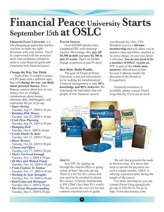 Financial Peace University Starts
September 15th at OSLC
Financial Peace University is a       Proven Success                          you through the class. FPU
life-changing program that teaches        Over 650,000 families have          Members receive a lifetime
you how to make the right             completed FPU with amazing              membership that will allow you to
decisions with your money. You’ll     success. On average, they pay off       attend a class anywhere, anytime at
be empowered with the practical       $5,300 in debt and save $2,700 in       no extra charge, in case you desire
skills and confidence needed to       just 13 weeks. That’s an $8,000         a refresher. You do not need to be
achieve your financial goals and      change in position in just 91 days!     a member of OSLC to join us.
experience true financial peace!                                              FPU is part of the whole-man
                                      Beat Debt. Build Wealth.                ministry offered here at Our
Change the Way You Think                  The goal of Financial Peace         Saviour Lutheran (under the
    Each of the 13 weekly Lessons     University is not just information -    direction of the Board of
of FPU deals with a different topic   we’re looking for transformation!       Evangelism).
that will change the way you think    Financial management is only 20%
about personal finance. Dave          knowledge and 80% behavior. We              Financial assistance is
Ramsey teaches about how to save      help break the bad habits that rob      available; please contact Pastor
money, live on a budget,              people of true financial success.       Greg directly if you are in need.
communicate about money,
eliminate debt, find bargains, and
experience the joy of giving.
• Super Saving
  Tuesday, Sep 15, 2009 6:30 pm
• Relating With Money
  Tuesday, Sep 22, 2009 6:30 pm
• Cash Flow Planning
  Tuesday, Sep 29, 2009 6:30 pm
• Dumping Debt
  Tuesday, Oct 6, 2009 6:30 pm
• Credit Sharks In Suits
  Tuesday, Oct 13, 2009 6:30 pm
• Buyer Beware
  Tuesday, Oct 20, 2009 6:30 pm
• Clause and Effect
  Tuesday, Oct 27, 2009 6:30 pm
• That’s Not Good Enough
  Tuesday, Nov 3, 2009 6:30 pm
• Of Mice and Mutual Funds            Join Us                                      We ask that payments be made
  Tuesday, Nov 10, 2009 6:30 pm           Join FPU by signing up              at the first class. For those that
• From Fruition To Tuition            through the church office or going      need to spread the payment out
  Tuesday, Nov 17, 2009 6:30 pm       online at http://fpu.oslc-gb.org.       over a couple months, OSLC is
• Working In Your Strengths           There is a fee for this course and      offering a payment plan during the
  Tuesday, Nov 24, 2009 6:30 pm       you need to be enrolled to attend       length of the course.
• Real Estate and Mortgages           the classes. A family membership             For more information you can
  Tuesday, Dec 1, 2009 6:30 pm        is $95 (That’s less than $8 a week).    contact Pastor Greg (greg@oslc-
• The Great Misunderstanding          The fee covers the cost of a kit that   gb.org or 544-3614). Or go to
  Tuesday, Dec 8, 2009 6:30 pm        contains essential tools to guide       http://www.daveramsey.com.

                                                       8
 