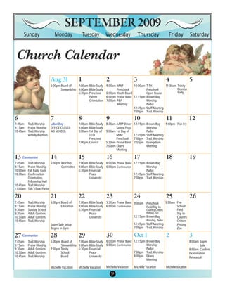 SEPTEMBER 2009

 Church Calendar
                                               1                   2                    3                           4                   5
                           5:00pm Board of    7:00am Bible Study   9:00am MWF         10:00am T-TH          11:30am Trinity
                                  Stewardship 9:00am Bible Study          Preschool           Preschool             Dismiss
                                              6:30pm Preschool     6:00pm Youth Board         Open House            Early
                                                     Parent        6:00pm Praise Band 12:15pm Brown Bag
                                                     Orientation   7:00pm P&F                 Worship,
                                                                          Meeting             Parlor
                                                                                      12:45pm Staff Meeting
                                                                                      7:00pm Trad. Worship

6                          7                   8                   9                    10                          11                  12
7:45am Trad. Worship   Labor Day               7:00am Bible Study 8:30am AARP Driver    12:15pm Brown Bag     5:00pm Fish Fry
9:15am Praise Worship OFFICE CLOSED            9:00am Bible Study        Safety Prog.           Worship,
10:45am Trad. Worship  NO SCHOOL               9:00am 1st Day of 9:00am 1st Day of              Parlor
        w/Holy Baptism                                T-TH               MWF            12:45pm Staff Meeting
                                                      Preschool          Preschool      7:00pm Trad. Worship
                                               7:00pm Council     5:30pm Praise Band    7:55pm Evangelism
                                                                  7:00pm Elders                 Meeting
                                                                         Meeting

13 Communion               14                  15                  16                   17                          18                  19
7:45am  Trad. Worship      6:30pm Worship      7:00am Bible Study 6:00pm Praise Band 12:15pm Brown Bag
9:15am  Praise Worship            Committee    9:00am Bible Study 6:00pm Confirmation         Worship,
10:00am Fall Rally, Gym                        6:30pm Financial                               Parlor
10:30am Confirmation                                  Peace                           12:45pm Staff Meeting
        Orientation,                                  University                      7:00pm Trad. Worship
        Fellowship Hall
10:45am Trad. Worship
11:00am Talk’nTour, Parlor

20                         21                  22                  23                   24                          25                  26
7:45am    Trad. Worship    6:30pm Board of     7:00am Bible Study 5:30pm Praise Band 9:00am      Preschool          9:00am Pre-
9:15am    Praise Worship          Education    9:00am Bible Study 6:00pm Confirmation            Field Trip to             School
9:30am    Sunday School                        6:30pm Financial                                  Country Critters          Field
9:30am    Adult Confirm.                              Peace                                      Petting Zoo               Trip to
10:30am   Adult Confirm.                              University                      12:15pm    Brown Bag                 Country
10:45am   Trad. Worship                                                                          Worship, Parlor           Critters
                           Super Sale Setup                                             12:45pm Staff Meeting              Petting
                           Begins in Gym                                                7:00pm Trad. Worship               Zoo

27 Communion               28                  29                  30
7:45am    Trad. Worship    5:00pm Board of    7:00am Bible Study 6:00pm Praise Band 12:15pm Brown Bag                                   8:00am Super
9:15am    Praise Worship          Stewardship 9:00am Bible Study 6:00pm Confirmation        Worship,                                           Sale
9:30am    Adult Confirm.   7:30pm Trinity     6:30pm Financial                              Parlor                                      8:00am Confirm.
10:30am   Adult Confirm.          School             Peace                           7:00pm Trad. Worship                               Examination
10:45am   Trad. Worship           Board              University                      8:00pm Elders                                      Rehearsal
                                                                                            Meeting

                           Michelle Vacation   Michelle Vacation   Michelle Vacation    Michelle Vacation           Michelle Vacation

                                                                       9
                                                                       5
 