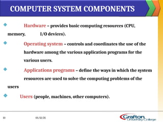  Hardware – provides basic computing resources (CPU,
memory, I/O devices).
 Operating system – controls and coordinates the use of the
hardware among the various application programs for the
various users.
 Applications programs – define the ways in which the system
resources are used to solve the computing problems of the
users
 Users (people, machines, other computers).
COMPUTER SYSTEM COMPONENTS
05/12/25
10
 