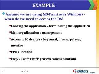 Assume we are using MS-Paint over Windows -
when do we need to access the OS?
 Loading the application / terminating the application
 Memory allocation / management
 Access to IO devices – keyboard, mouse, printer,
monitor
 CPU allocation
 Copy / Paste (inter-process communication)
EXAMPLE:
05/12/25
12
 