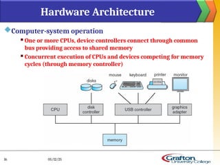 Computer-system operation
 One or more CPUs, device controllers connect through common
bus providing access to shared memory
 Concurrent execution of CPUs and devices competing for memory
cycles (through memory controller)
Hardware Architecture
05/12/25
16
 
