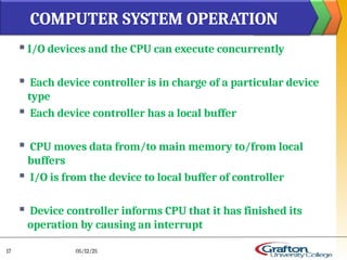  I/O devices and the CPU can execute concurrently
 Each device controller is in charge of a particular device
type
 Each device controller has a local buffer
 CPU moves data from/to main memory to/from local
buffers
 I/O is from the device to local buffer of controller
 Device controller informs CPU that it has finished its
operation by causing an interrupt
COMPUTER SYSTEM OPERATION
05/12/25
17
 