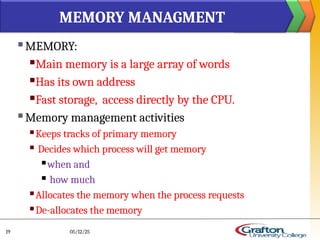  MEMORY:
Main memory is a large array of words
Has its own address
Fast storage, access directly by the CPU.
 Memory management activities
 Keeps tracks of primary memory
 Decides which process will get memory
 when and
 how much
 Allocates the memory when the process requests
 De-allocates the memory
MEMORY MANAGMENT
05/12/25
19
 