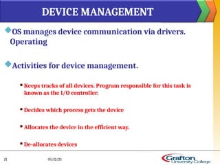 OS manages device communication via drivers.
Operating
Activities for device management.
 Keeps tracks of all devices. Program responsible for this task is
known as the I/O controller.
 Decides which process gets the device
 Allocates the device in the efficient way.
 De-allocates devices
DEVICE MANAGEMENT
05/12/25
21
 