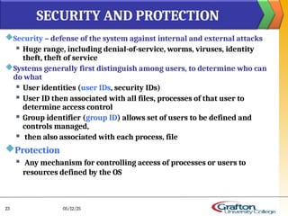Security – defense of the system against internal and external attacks
 Huge range, including denial-of-service, worms, viruses, identity
theft, theft of service
Systems generally first distinguish among users, to determine who can
do what
 User identities (user IDs, security IDs)
 User ID then associated with all files, processes of that user to
determine access control
 Group identifier (group ID) allows set of users to be defined and
controls managed,
 then also associated with each process, file
Protection
 Any mechanism for controlling access of processes or users to
resources defined by the OS
SECURITY AND PROTECTION
05/12/25
23
 