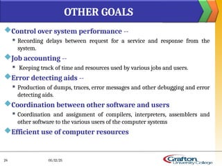 Control over system performance --
 Recording delays between request for a service and response from the
system.
Job accounting --
 Keeping track of time and resources used by various jobs and users.
Error detecting aids --
 Production of dumps, traces, error messages and other debugging and error
detecting aids.
Coordination between other software and users
 Coordination and assignment of compilers, interpreters, assemblers and
other software to the various users of the computer systems
Efficient use of computer resources
OTHER GOALS
05/12/25
24
 