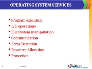 
Program execution
 I/O operations
 File System manipulation
 Communication
 Error Detection
 Resource Allocation
 Protection
OPERATING SYSTEM SERVICES
05/12/25
25
 