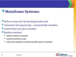 Mainframe Systems:
Reduce setup time by batching similar jobs
 Automatic job sequencing – automatically transfers
control from one job to another.
Resident monitor
 initial control in monitor
 control transfers to job
 when job completes control transfers pack to monitor
05/12/25
27
 