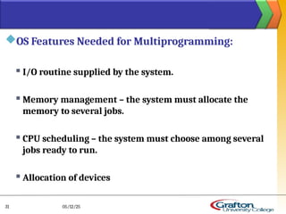 OS Features Needed for Multiprogramming:
 I/O routine supplied by the system.
 Memory management – the system must allocate the
memory to several jobs.
 CPU scheduling – the system must choose among several
jobs ready to run.
 Allocation of devices
05/12/25
31
 