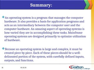 An operating system is a program that manages the computer
hardware. It also provides a basis for application programs and
acts as an intermediary between the computer user and the
computer hardware. An amazing aspect of operating systems is
how varied they are in accomplishing these tasks. Mainframe
operating systems are designed primarily to optimize utilization
of hardware.
Because an operating system is large and complex, it must be
created piece by piece. Each of these pieces should be a well-
delineated portion of the system, with carefully defined inputs,
outputs, and functions.
Summary:
05/12/25
32
 