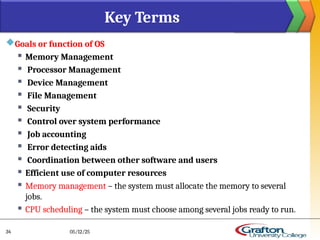 Goals or function of OS
 Memory Management
 Processor Management
 Device Management
 File Management
 Security
 Control over system performance
 Job accounting
 Error detecting aids
 Coordination between other software and users
 Efficient use of computer resources
 Memory management – the system must allocate the memory to several
jobs.
 CPU scheduling – the system must choose among several jobs ready to run.
Key Terms
05/12/25
34
 