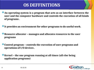 An operating system is a program that acts as an interface between the
user and the computer hardware and controls the execution of all kinds
of programs .
It provides an environment for other programs to do useful work.
Resource allocator – manages and allocates resources to the user
programs
Control program – controls the execution of user programs and
operations of I/O devices .
Kernel – the one program running at all times (all else being
application programs)
OS DEFFINITIONS
05/12/25
8
 