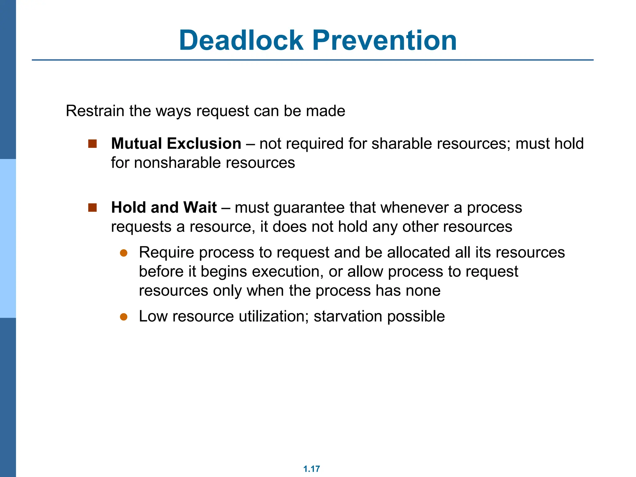 1.17
Deadlock Prevention
 Mutual Exclusion – not required for sharable resources; must hold
for nonsharable resources
 Hold and Wait – must guarantee that whenever a process
requests a resource, it does not hold any other resources
 Require process to request and be allocated all its resources
before it begins execution, or allow process to request
resources only when the process has none
 Low resource utilization; starvation possible
Restrain the ways request can be made
 