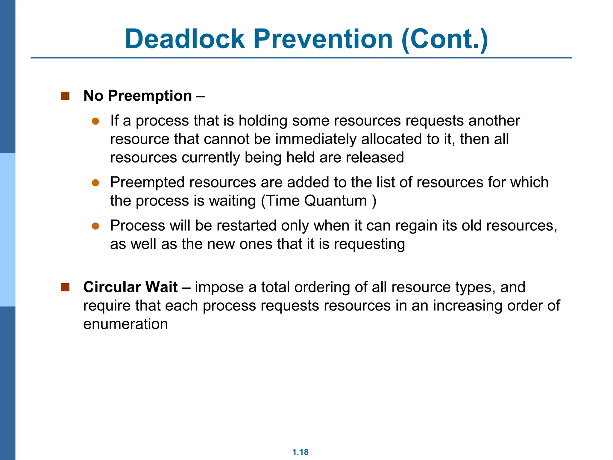 1.18
Deadlock Prevention (Cont.)
 No Preemption –
 If a process that is holding some resources requests another
resource that cannot be immediately allocated to it, then all
resources currently being held are released
 Preempted resources are added to the list of resources for which
the process is waiting (Time Quantum )
 Process will be restarted only when it can regain its old resources,
as well as the new ones that it is requesting
 Circular Wait – impose a total ordering of all resource types, and
require that each process requests resources in an increasing order of
enumeration
 