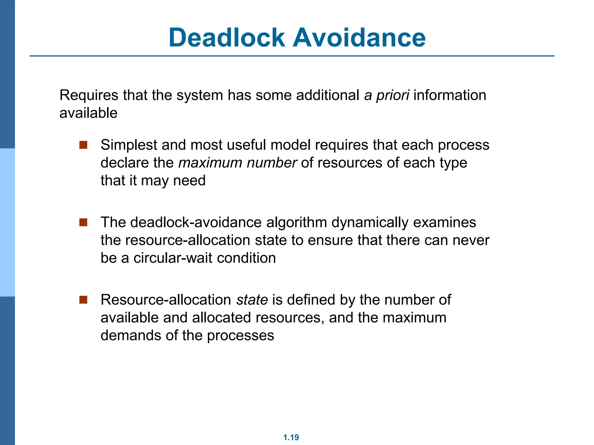 1.19
Deadlock Avoidance
 Simplest and most useful model requires that each process
declare the maximum number of resources of each type
that it may need
 The deadlock-avoidance algorithm dynamically examines
the resource-allocation state to ensure that there can never
be a circular-wait condition
 Resource-allocation state is defined by the number of
available and allocated resources, and the maximum
demands of the processes
Requires that the system has some additional a priori information
available
 