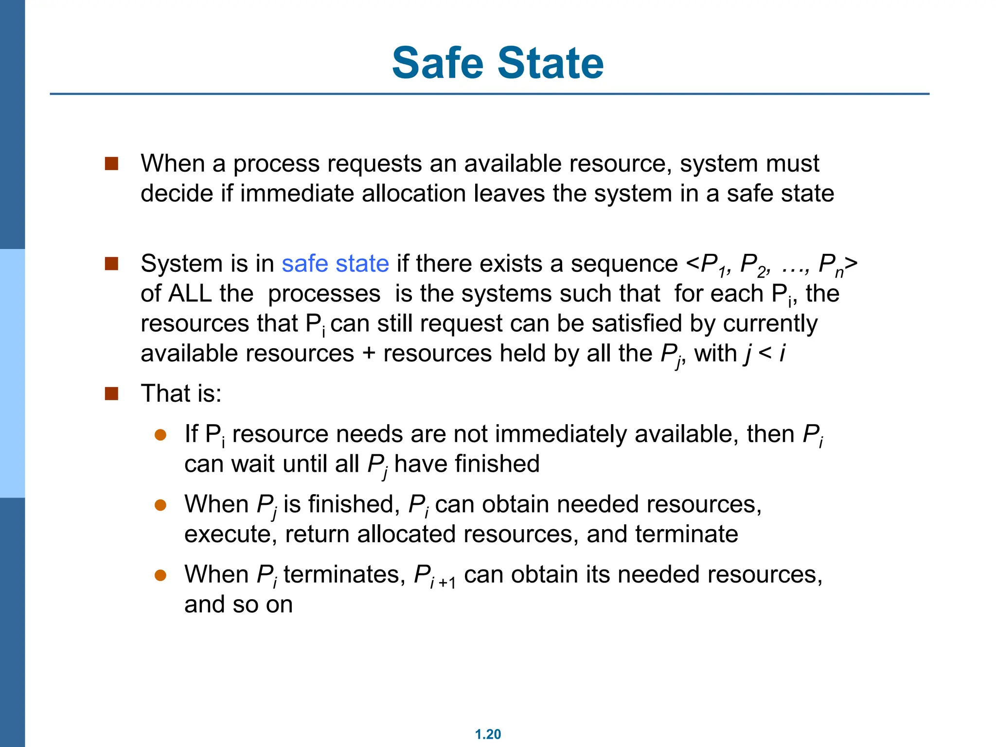 1.20
Safe State
 When a process requests an available resource, system must
decide if immediate allocation leaves the system in a safe state
 System is in safe state if there exists a sequence <P1, P2, …, Pn>
of ALL the processes is the systems such that for each Pi, the
resources that Pi can still request can be satisfied by currently
available resources + resources held by all the Pj, with j < i
 That is:
 If Pi resource needs are not immediately available, then Pi
can wait until all Pj have finished
 When Pj is finished, Pi can obtain needed resources,
execute, return allocated resources, and terminate
 When Pi terminates, Pi +1 can obtain its needed resources,
and so on
 