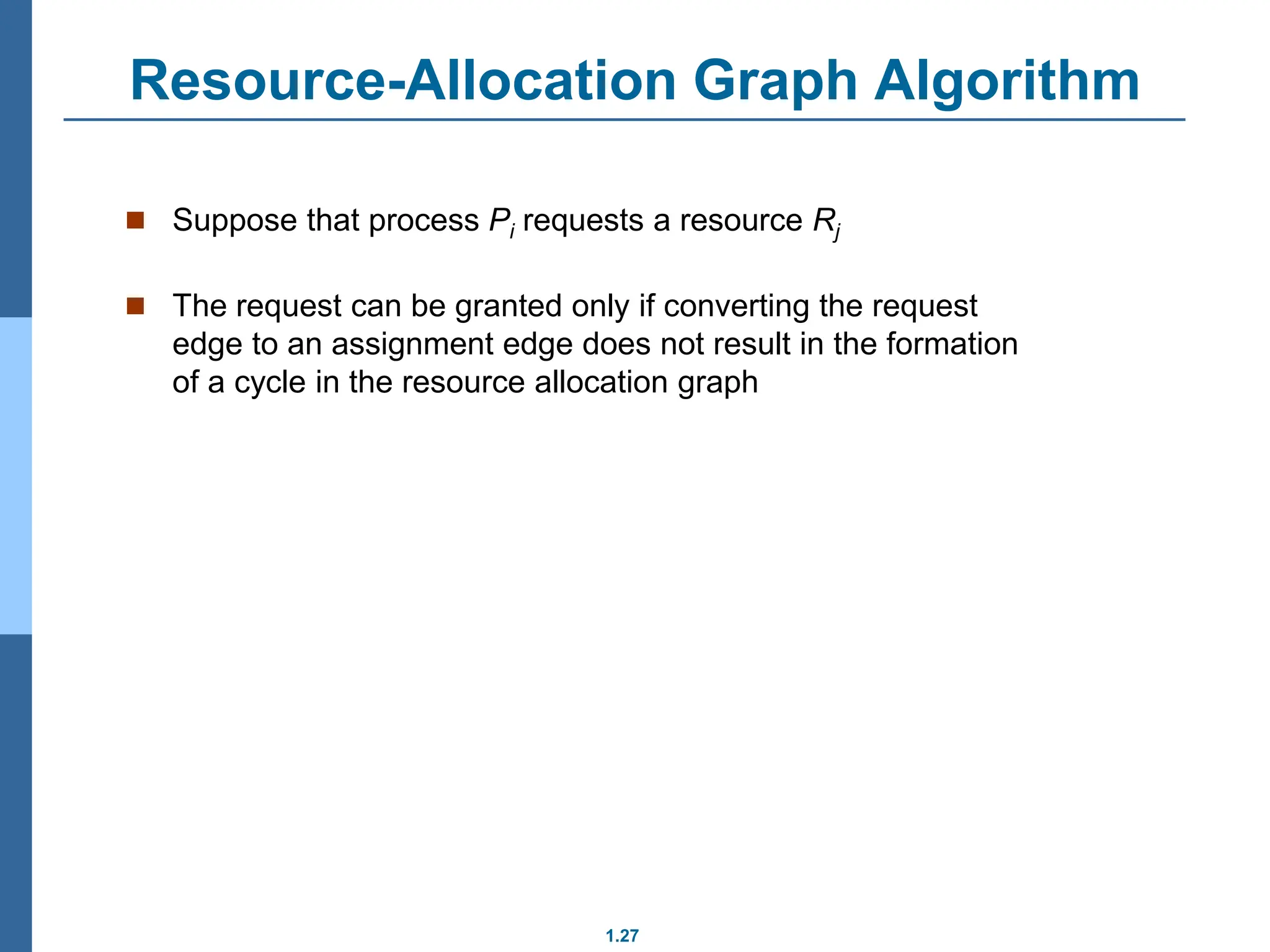 1.27
Resource-Allocation Graph Algorithm
 Suppose that process Pi requests a resource Rj
 The request can be granted only if converting the request
edge to an assignment edge does not result in the formation
of a cycle in the resource allocation graph
 