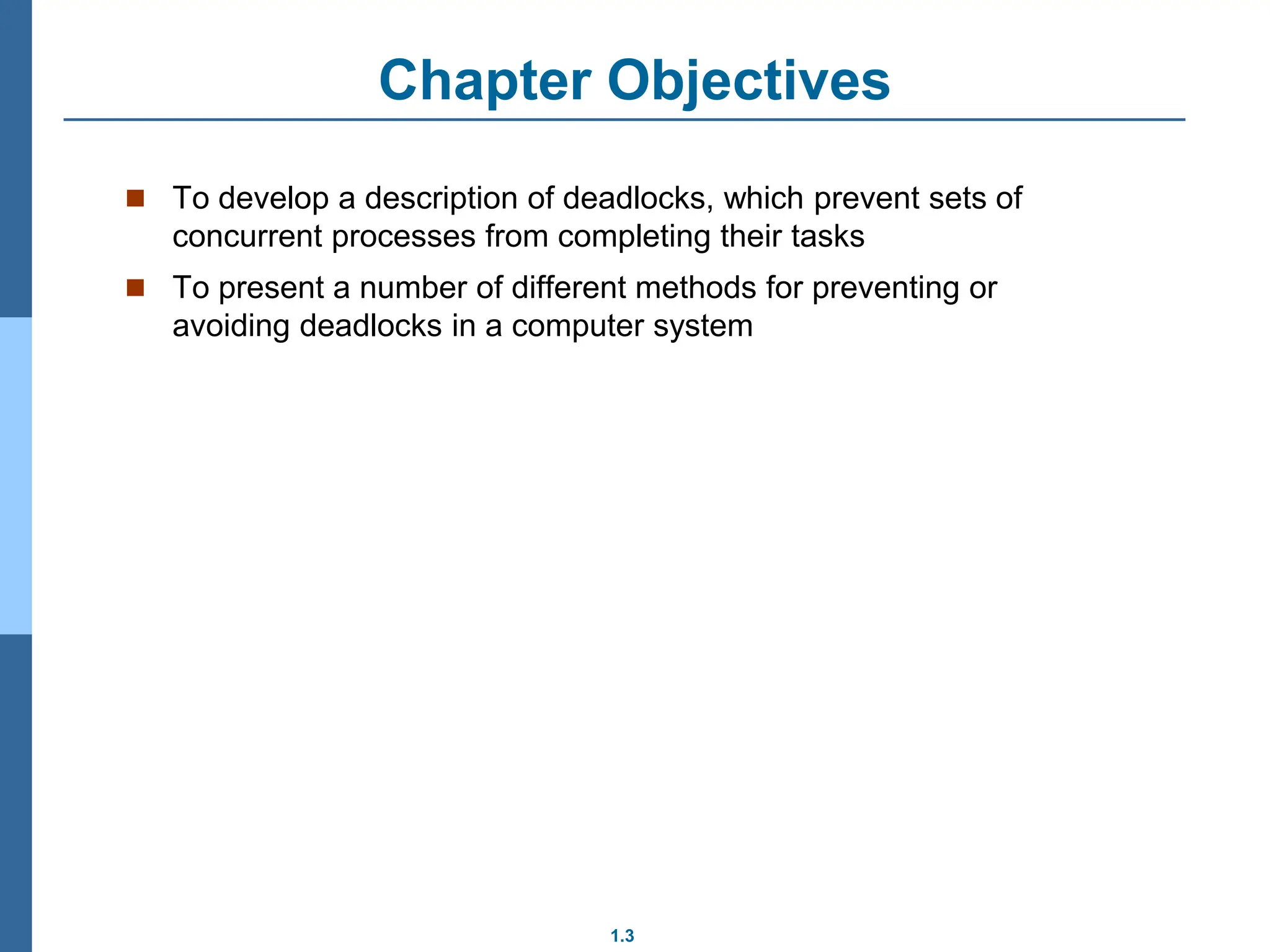 1.3
Chapter Objectives
 To develop a description of deadlocks, which prevent sets of
concurrent processes from completing their tasks
 To present a number of different methods for preventing or
avoiding deadlocks in a computer system
 