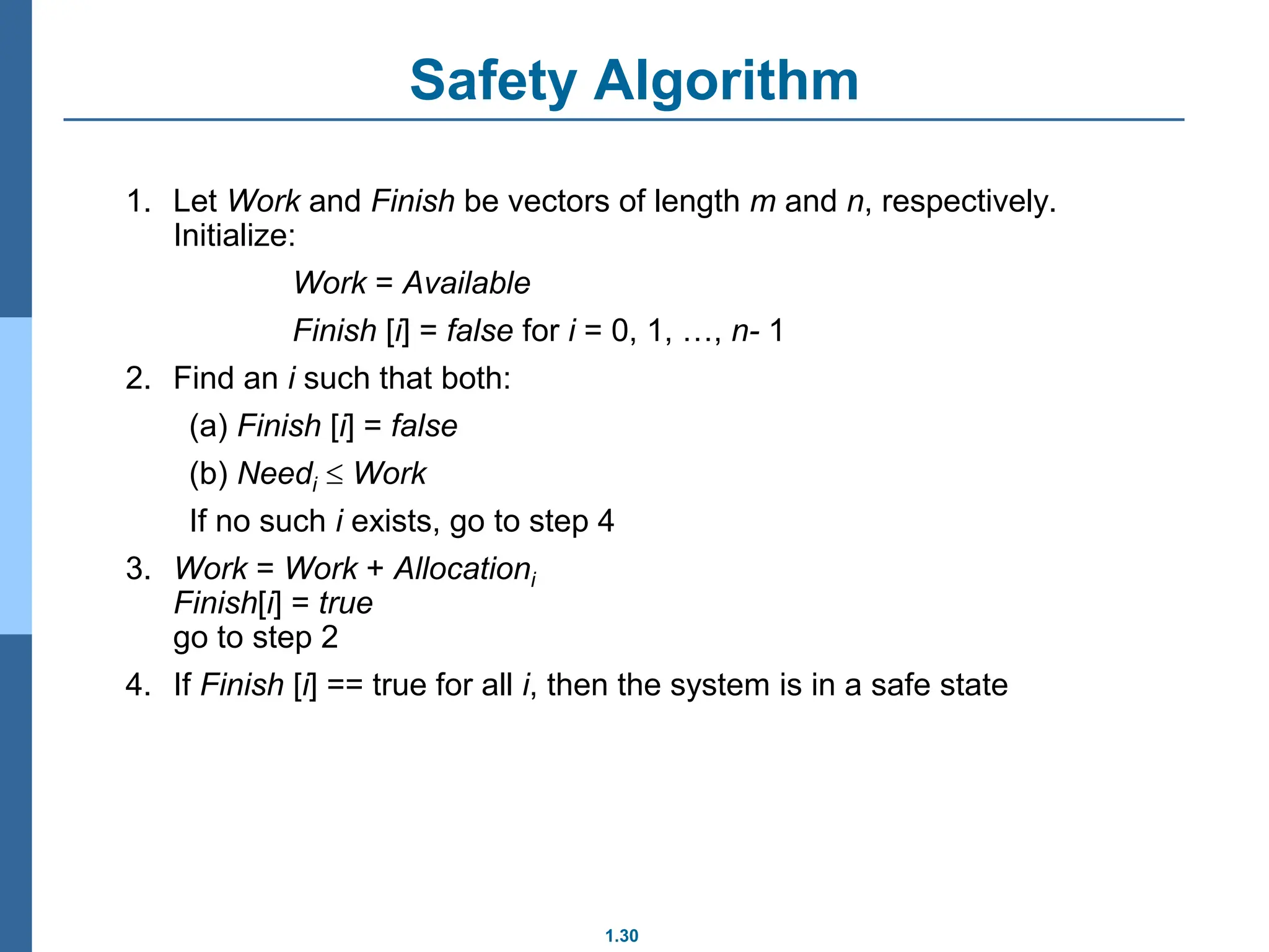 1.30
Safety Algorithm
1. Let Work and Finish be vectors of length m and n, respectively.
Initialize:
Work = Available
Finish [i] = false for i = 0, 1, …, n- 1
2. Find an i such that both:
(a) Finish [i] = false
(b) Needi  Work
If no such i exists, go to step 4
3. Work = Work + Allocationi
Finish[i] = true
go to step 2
4. If Finish [i] == true for all i, then the system is in a safe state
 