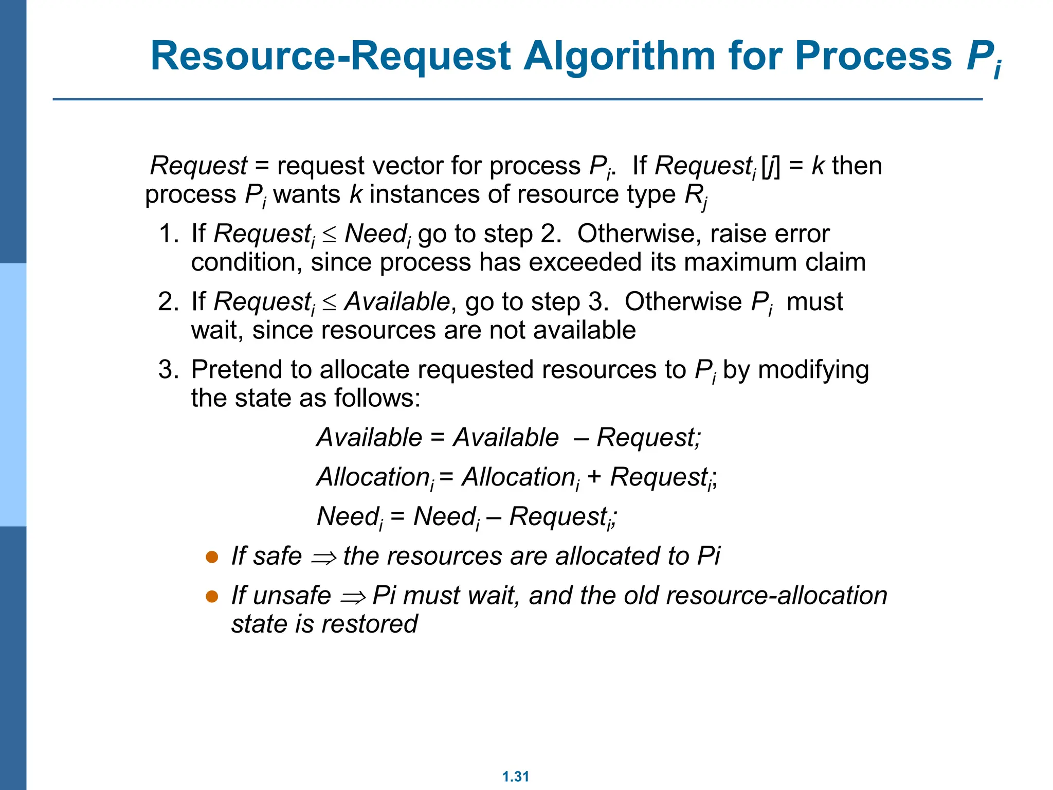 1.31
Resource-Request Algorithm for Process Pi
Request = request vector for process Pi. If Requesti [j] = k then
process Pi wants k instances of resource type Rj
1. If Requesti  Needi go to step 2. Otherwise, raise error
condition, since process has exceeded its maximum claim
2. If Requesti  Available, go to step 3. Otherwise Pi must
wait, since resources are not available
3. Pretend to allocate requested resources to Pi by modifying
the state as follows:
Available = Available – Request;
Allocationi = Allocationi + Requesti;
Needi = Needi – Requesti;
 If safe  the resources are allocated to Pi
 If unsafe  Pi must wait, and the old resource-allocation
state is restored
 
