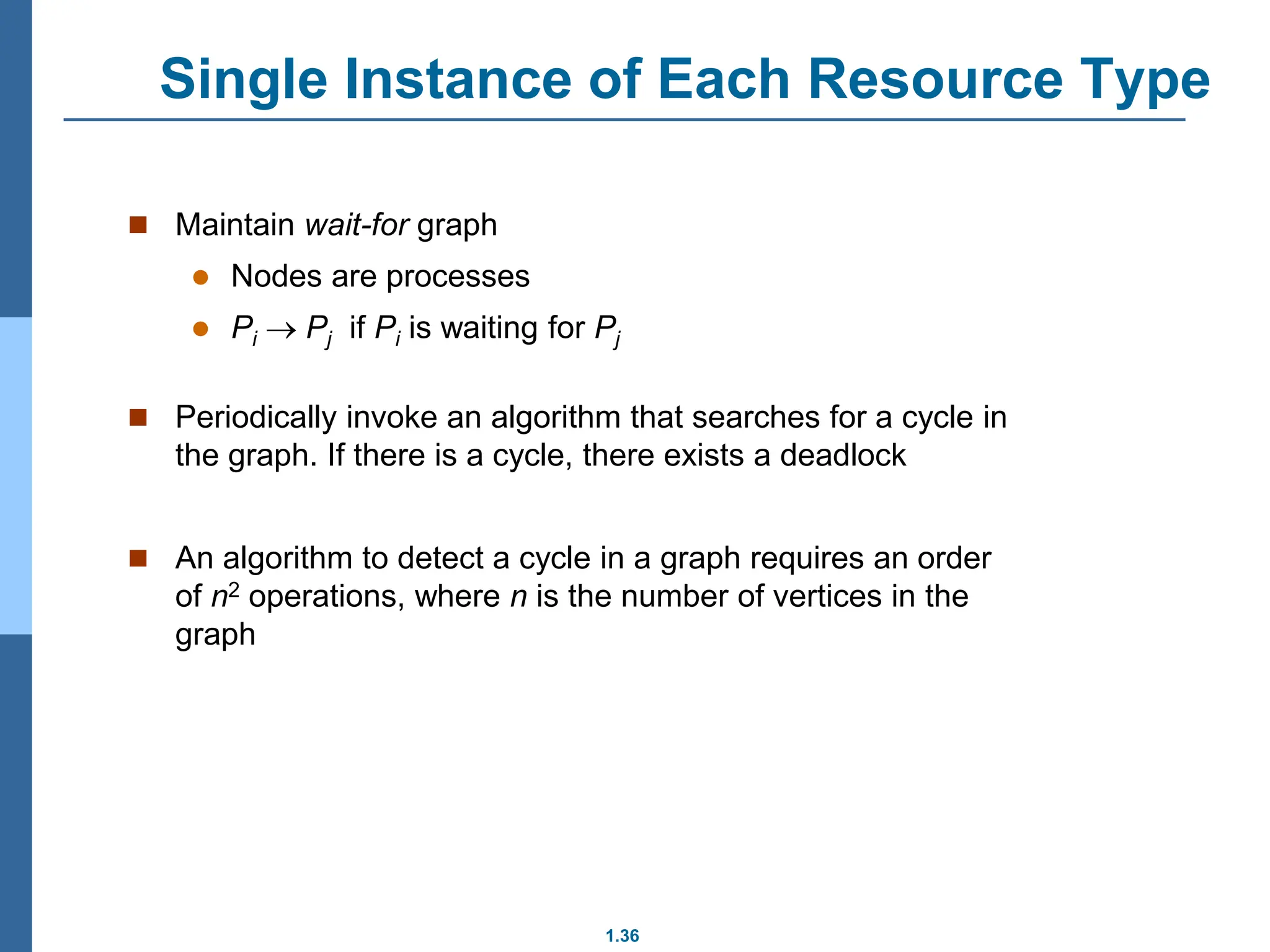 1.36
Single Instance of Each Resource Type
 Maintain wait-for graph
 Nodes are processes
 Pi  Pj if Pi is waiting for Pj
 Periodically invoke an algorithm that searches for a cycle in
the graph. If there is a cycle, there exists a deadlock
 An algorithm to detect a cycle in a graph requires an order
of n2 operations, where n is the number of vertices in the
graph
 