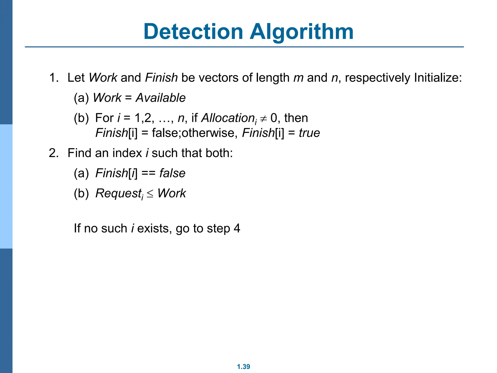 1.39
Detection Algorithm
1. Let Work and Finish be vectors of length m and n, respectively Initialize:
(a) Work = Available
(b) For i = 1,2, …, n, if Allocationi  0, then
Finish[i] = false;otherwise, Finish[i] = true
2. Find an index i such that both:
(a) Finish[i] == false
(b) Requesti  Work
If no such i exists, go to step 4
 