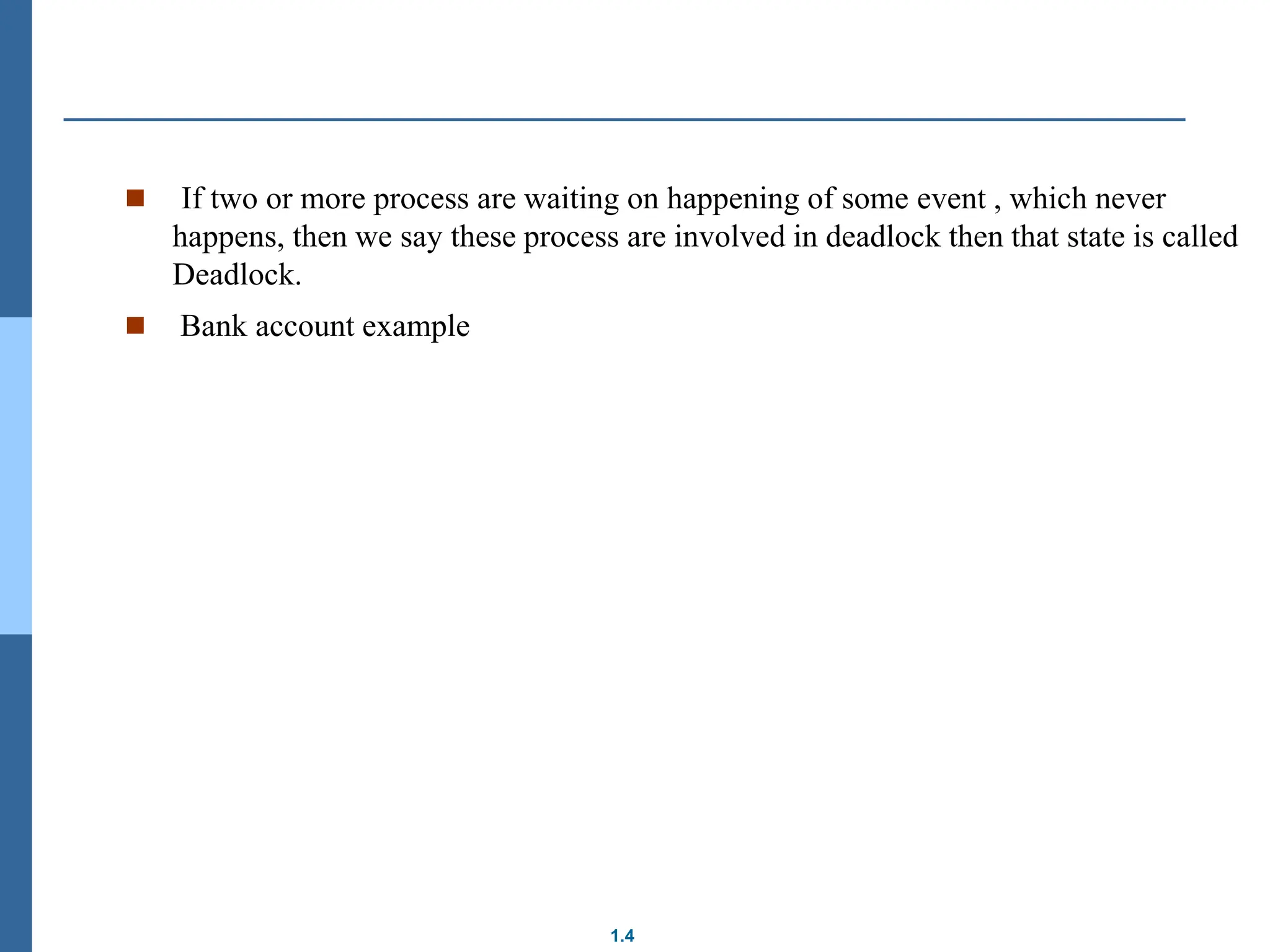1.4
 If two or more process are waiting on happening of some event , which never
happens, then we say these process are involved in deadlock then that state is called
Deadlock.
 Bank account example
 