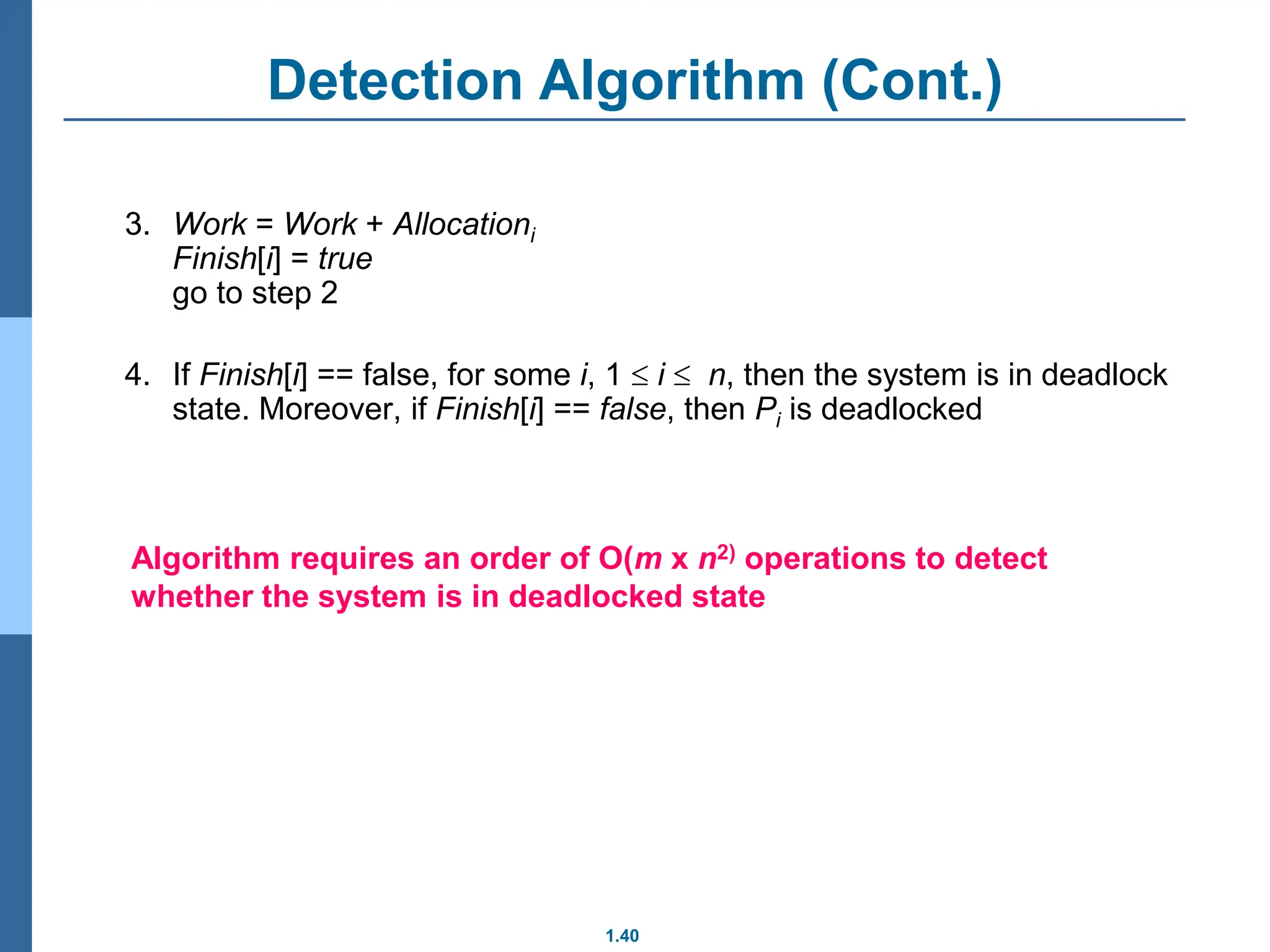 1.40
Detection Algorithm (Cont.)
3. Work = Work + Allocationi
Finish[i] = true
go to step 2
4. If Finish[i] == false, for some i, 1  i  n, then the system is in deadlock
state. Moreover, if Finish[i] == false, then Pi is deadlocked
Algorithm requires an order of O(m x n2) operations to detect
whether the system is in deadlocked state
 
