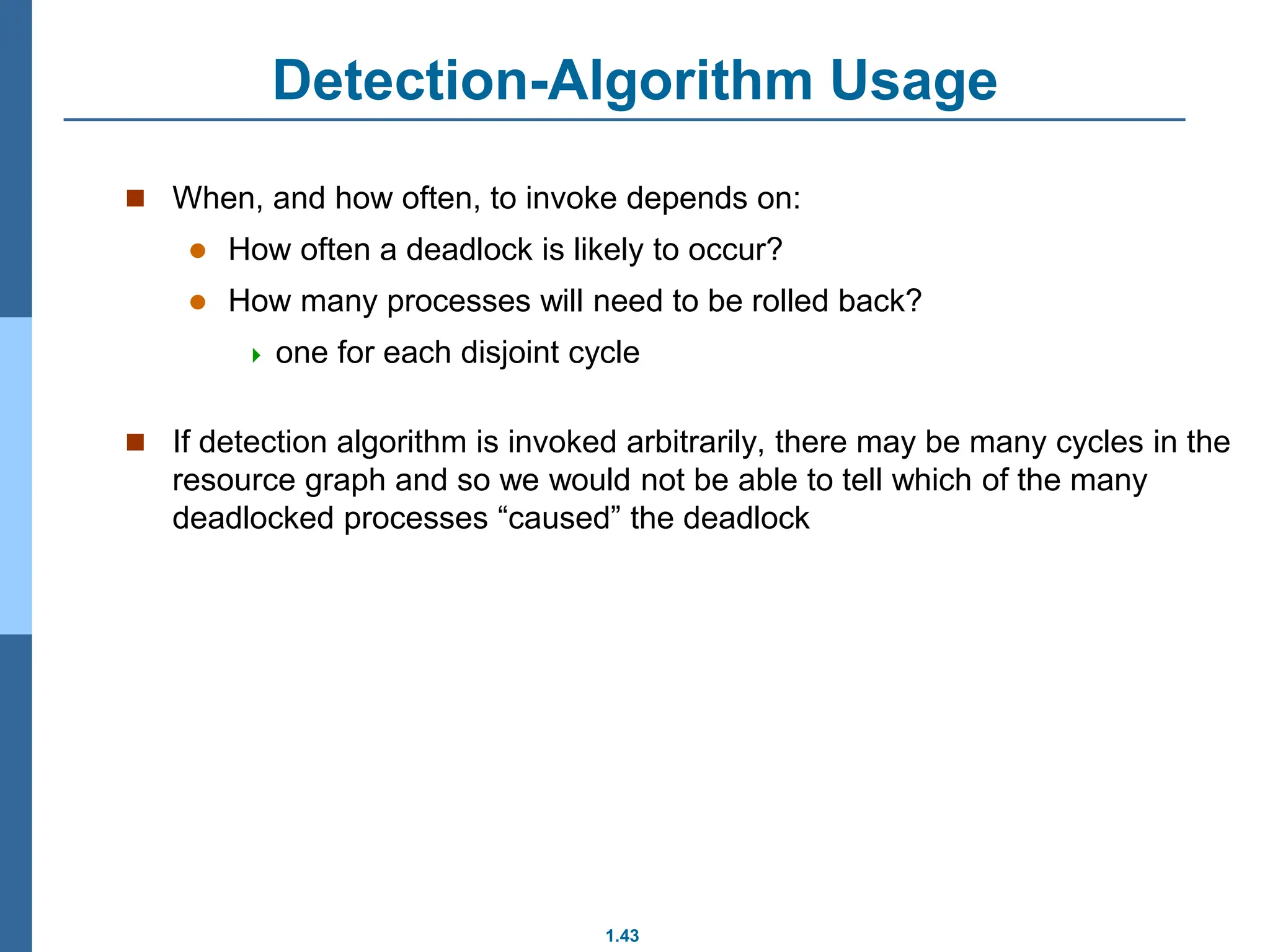 1.43
Detection-Algorithm Usage
 When, and how often, to invoke depends on:
 How often a deadlock is likely to occur?
 How many processes will need to be rolled back?
 one for each disjoint cycle
 If detection algorithm is invoked arbitrarily, there may be many cycles in the
resource graph and so we would not be able to tell which of the many
deadlocked processes “caused” the deadlock
 
