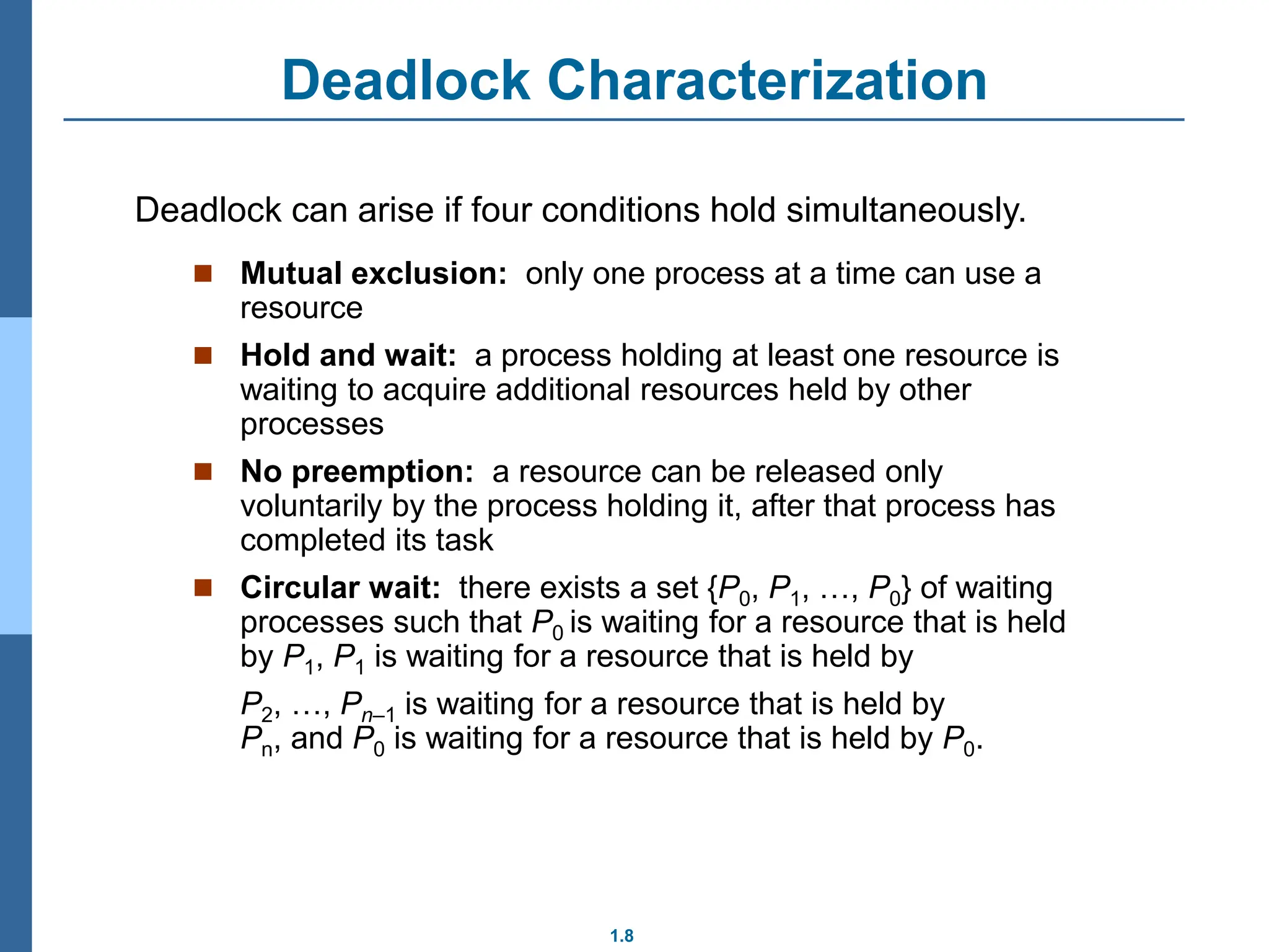 1.8
Deadlock Characterization
 Mutual exclusion: only one process at a time can use a
resource
 Hold and wait: a process holding at least one resource is
waiting to acquire additional resources held by other
processes
 No preemption: a resource can be released only
voluntarily by the process holding it, after that process has
completed its task
 Circular wait: there exists a set {P0, P1, …, P0} of waiting
processes such that P0 is waiting for a resource that is held
by P1, P1 is waiting for a resource that is held by
P2, …, Pn–1 is waiting for a resource that is held by
Pn, and P0 is waiting for a resource that is held by P0.
Deadlock can arise if four conditions hold simultaneously.
 