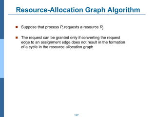 1.27
Resource-Allocation Graph Algorithm
 Suppose that process Pi requests a resource Rj
 The request can be granted only if converting the request
edge to an assignment edge does not result in the formation
of a cycle in the resource allocation graph
 