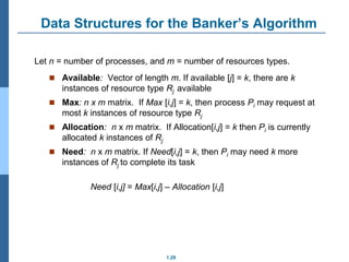 1.29
Data Structures for the Banker’s Algorithm
 Available: Vector of length m. If available [j] = k, there are k
instances of resource type Rj available
 Max: n x m matrix. If Max [i,j] = k, then process Pi may request at
most k instances of resource type Rj
 Allocation: n x m matrix. If Allocation[i,j] = k then Pi is currently
allocated k instances of Rj
 Need: n x m matrix. If Need[i,j] = k, then Pi may need k more
instances of Rj to complete its task
Need [i,j] = Max[i,j] – Allocation [i,j]
Let n = number of processes, and m = number of resources types.
 