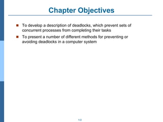 1.3
Chapter Objectives
 To develop a description of deadlocks, which prevent sets of
concurrent processes from completing their tasks
 To present a number of different methods for preventing or
avoiding deadlocks in a computer system
 