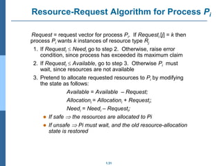 1.31
Resource-Request Algorithm for Process Pi
Request = request vector for process Pi. If Requesti [j] = k then
process Pi wants k instances of resource type Rj
1. If Requesti  Needi go to step 2. Otherwise, raise error
condition, since process has exceeded its maximum claim
2. If Requesti  Available, go to step 3. Otherwise Pi must
wait, since resources are not available
3. Pretend to allocate requested resources to Pi by modifying
the state as follows:
Available = Available – Request;
Allocationi = Allocationi + Requesti;
Needi = Needi – Requesti;
 If safe  the resources are allocated to Pi
 If unsafe  Pi must wait, and the old resource-allocation
state is restored
 