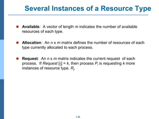 1.38
Several Instances of a Resource Type
 Available: A vector of length m indicates the number of available
resources of each type.
 Allocation: An n x m matrix defines the number of resources of each
type currently allocated to each process.
 Request: An n x m matrix indicates the current request of each
process. If Request [ij] = k, then process Pi is requesting k more
instances of resource type. Rj.
 