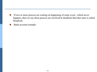1.4
 If two or more process are waiting on happening of some event , which never
happens, then we say these process are involved in deadlock then that state is called
Deadlock.
 Bank account example
 