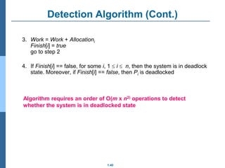 1.40
Detection Algorithm (Cont.)
3. Work = Work + Allocationi
Finish[i] = true
go to step 2
4. If Finish[i] == false, for some i, 1  i  n, then the system is in deadlock
state. Moreover, if Finish[i] == false, then Pi is deadlocked
Algorithm requires an order of O(m x n2) operations to detect
whether the system is in deadlocked state
 