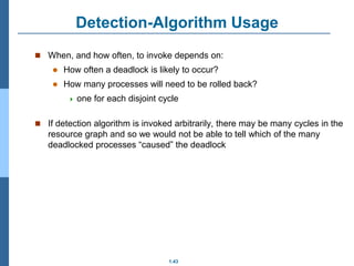 1.43
Detection-Algorithm Usage
 When, and how often, to invoke depends on:
 How often a deadlock is likely to occur?
 How many processes will need to be rolled back?
 one for each disjoint cycle
 If detection algorithm is invoked arbitrarily, there may be many cycles in the
resource graph and so we would not be able to tell which of the many
deadlocked processes “caused” the deadlock
 