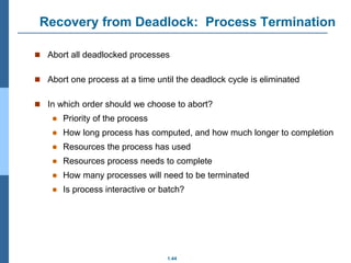 1.44
Recovery from Deadlock: Process Termination
 Abort all deadlocked processes
 Abort one process at a time until the deadlock cycle is eliminated
 In which order should we choose to abort?
 Priority of the process
 How long process has computed, and how much longer to completion
 Resources the process has used
 Resources process needs to complete
 How many processes will need to be terminated
 Is process interactive or batch?
 