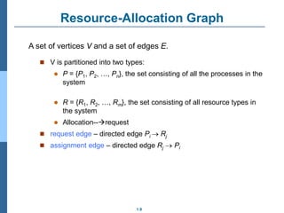 1.9
Resource-Allocation Graph
 V is partitioned into two types:
 P = {P1, P2, …, Pn}, the set consisting of all the processes in the
system
 R = {R1, R2, …, Rm}, the set consisting of all resource types in
the system
 Allocation--request
 request edge – directed edge Pi  Rj
 assignment edge – directed edge Rj  Pi
A set of vertices V and a set of edges E.
 