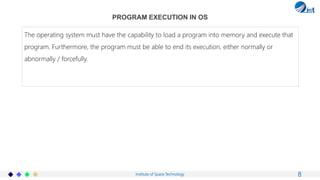 Institute of Space Technology
PROGRAM EXECUTION IN OS
8
The operating system must have the capability to load a program into memory and execute that
program. Furthermore, the program must be able to end its execution, either normally or
abnormally / forcefully.
 