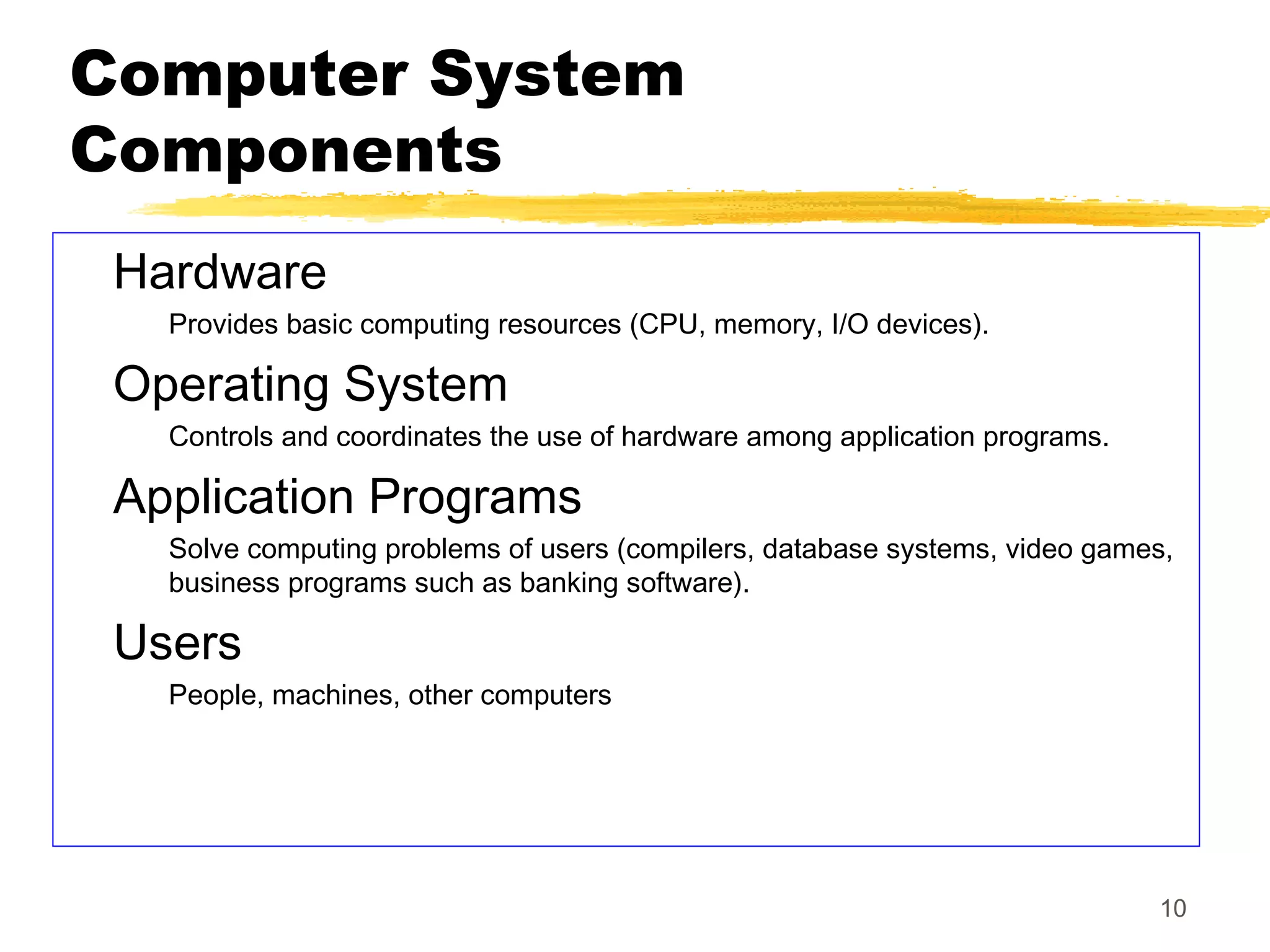 10
Computer System
Components
Hardware
Provides basic computing resources (CPU, memory, I/O devices).
Operating System
Controls and coordinates the use of hardware among application programs.
Application Programs
Solve computing problems of users (compilers, database systems, video games,
business programs such as banking software).
Users
People, machines, other computers
 