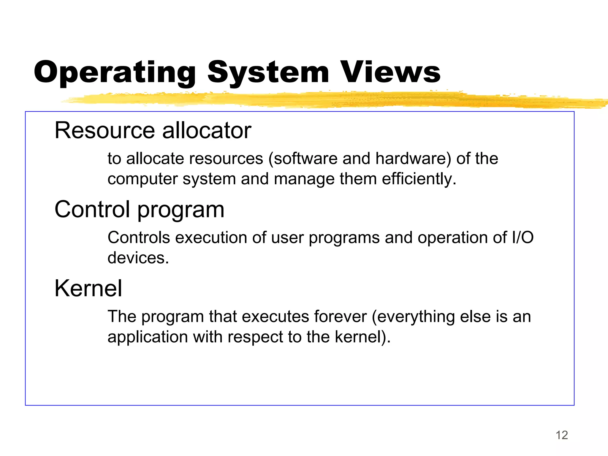 12
Operating System Views
Resource allocator
to allocate resources (software and hardware) of the
computer system and manage them efficiently.
Control program
Controls execution of user programs and operation of I/O
devices.
Kernel
The program that executes forever (everything else is an
application with respect to the kernel).
 
