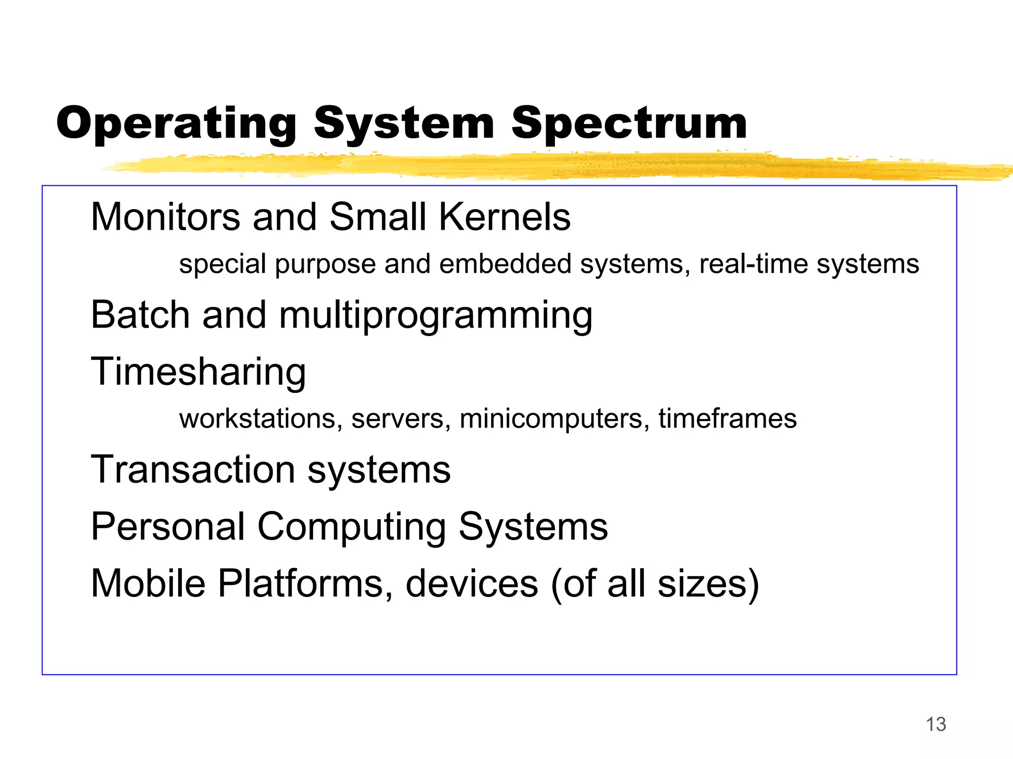 13
Operating System Spectrum
Monitors and Small Kernels
special purpose and embedded systems, real-time systems
Batch and multiprogramming
Timesharing
workstations, servers, minicomputers, timeframes
Transaction systems
Personal Computing Systems
Mobile Platforms, devices (of all sizes)
 