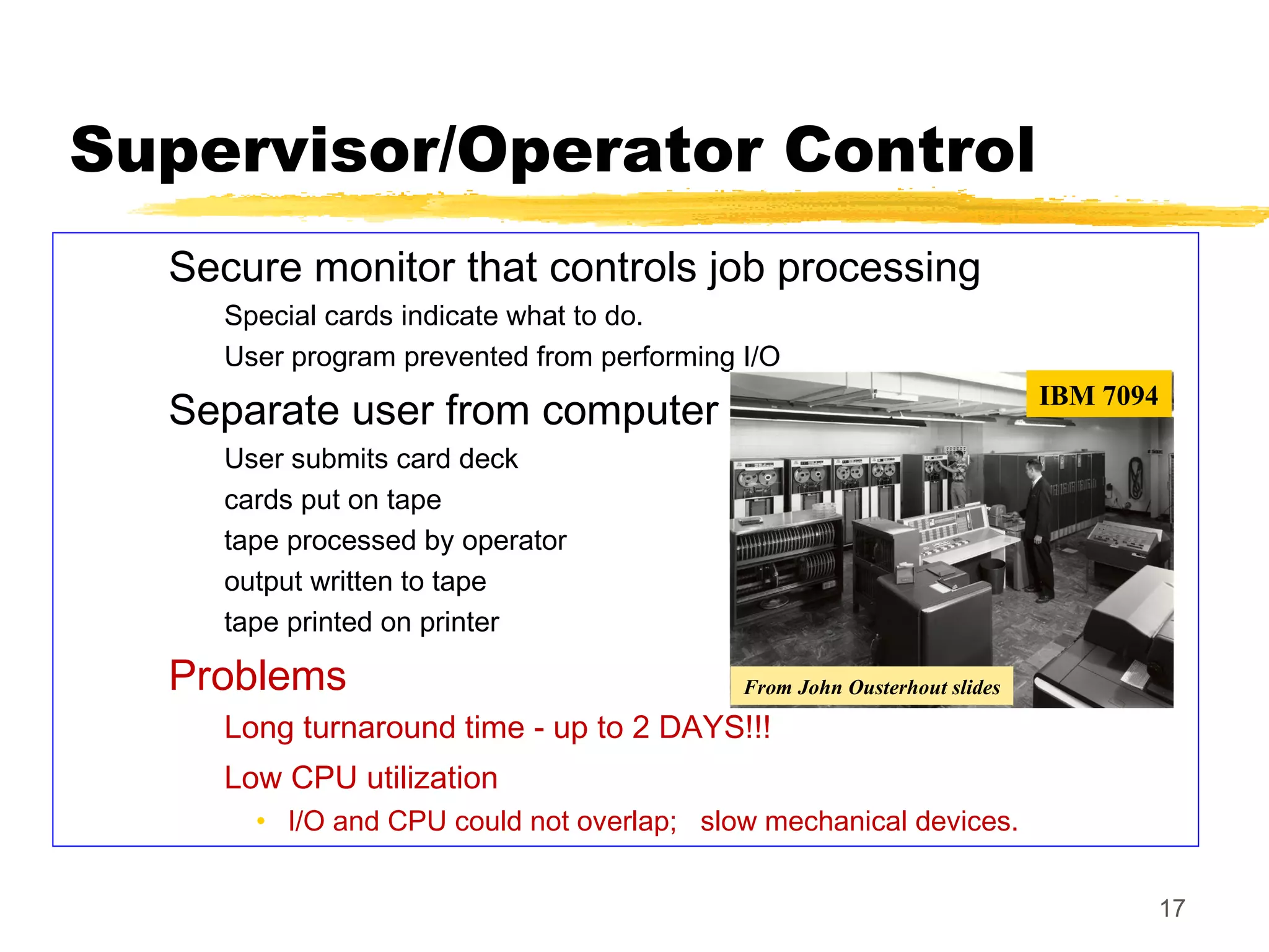 17
Supervisor/Operator Control
Secure monitor that controls job processing
Special cards indicate what to do.
User program prevented from performing I/O
Separate user from computer
User submits card deck
cards put on tape
tape processed by operator
output written to tape
tape printed on printer
Problems
Long turnaround time - up to 2 DAYS!!!
Low CPU utilization
• I/O and CPU could not overlap; slow mechanical devices.
IBM 7094
From John Ousterhout slides
 