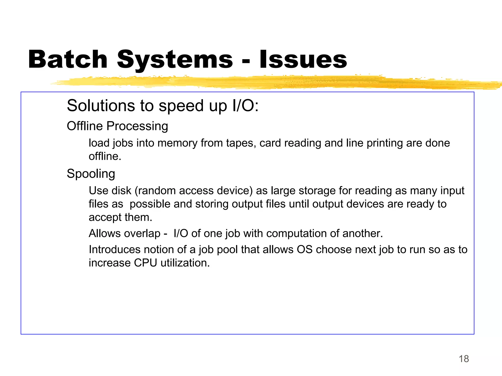 18
Batch Systems - Issues
Solutions to speed up I/O:
Offline Processing
load jobs into memory from tapes, card reading and line printing are done
offline.
Spooling
Use disk (random access device) as large storage for reading as many input
files as possible and storing output files until output devices are ready to
accept them.
Allows overlap - I/O of one job with computation of another.
Introduces notion of a job pool that allows OS choose next job to run so as to
increase CPU utilization.
 