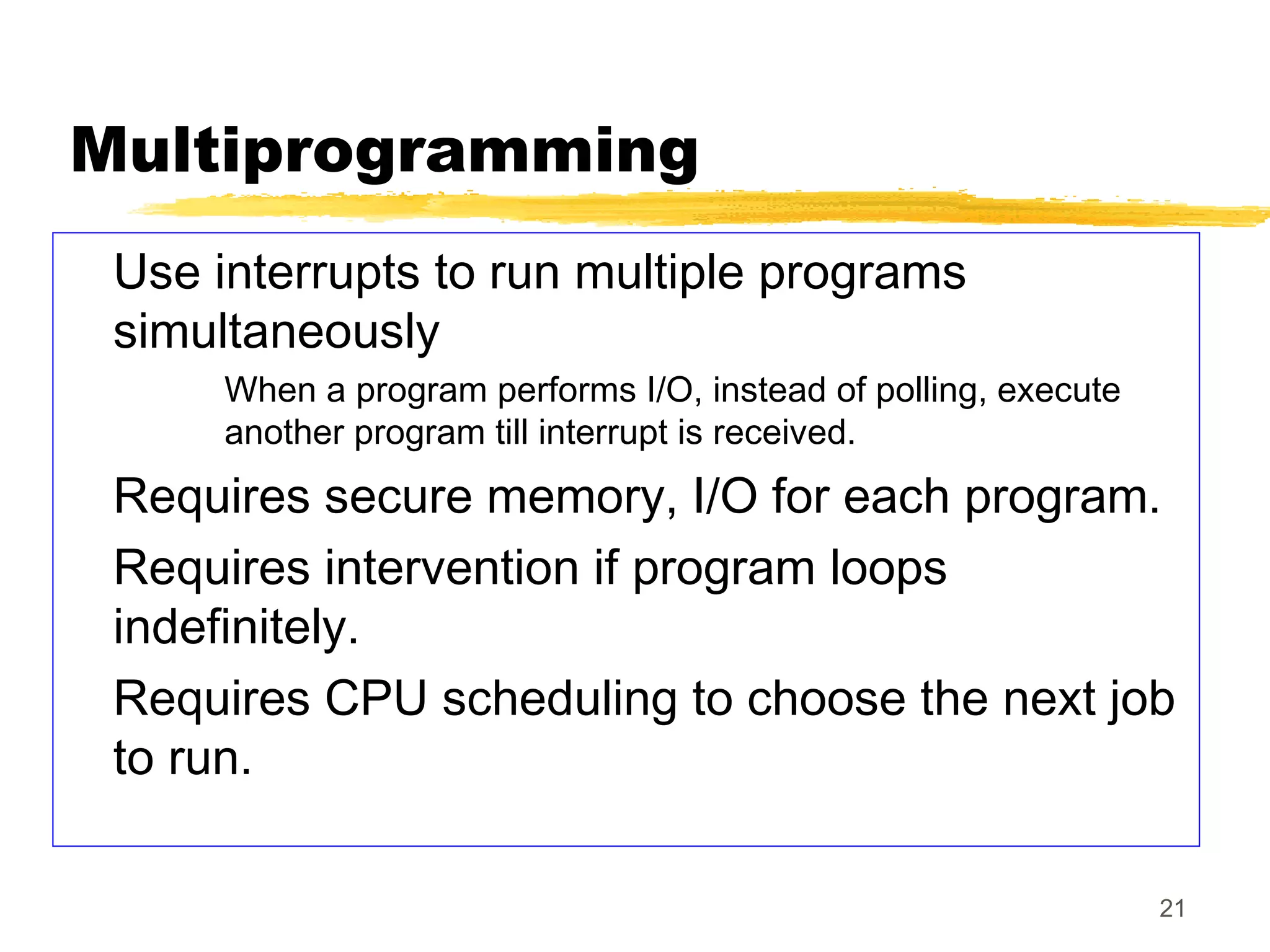 21
Multiprogramming
Use interrupts to run multiple programs
simultaneously
When a program performs I/O, instead of polling, execute
another program till interrupt is received.
Requires secure memory, I/O for each program.
Requires intervention if program loops
indefinitely.
Requires CPU scheduling to choose the next job
to run.
 
