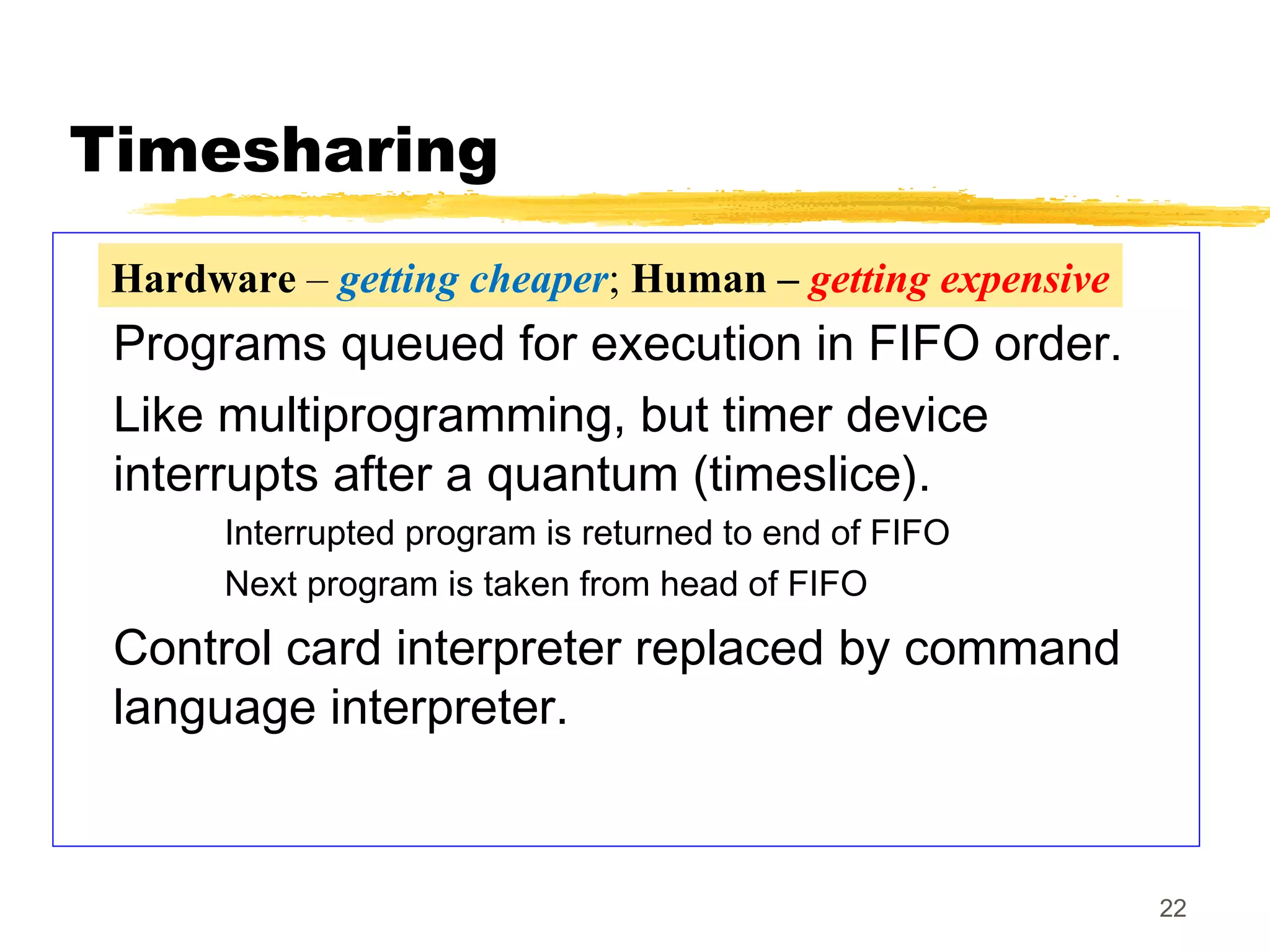 22
Timesharing
Programs queued for execution in FIFO order.
Like multiprogramming, but timer device
interrupts after a quantum (timeslice).
Interrupted program is returned to end of FIFO
Next program is taken from head of FIFO
Control card interpreter replaced by command
language interpreter.
Hardware – getting cheaper; Human – getting expensive
 