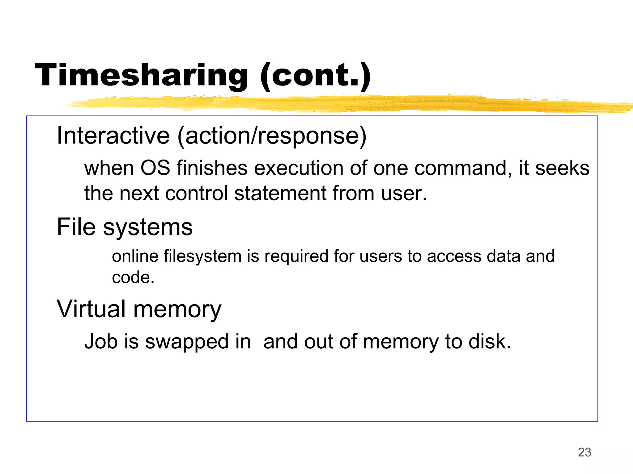 23
Timesharing (cont.)
Interactive (action/response)
when OS finishes execution of one command, it seeks
the next control statement from user.
File systems
online filesystem is required for users to access data and
code.
Virtual memory
Job is swapped in and out of memory to disk.
 