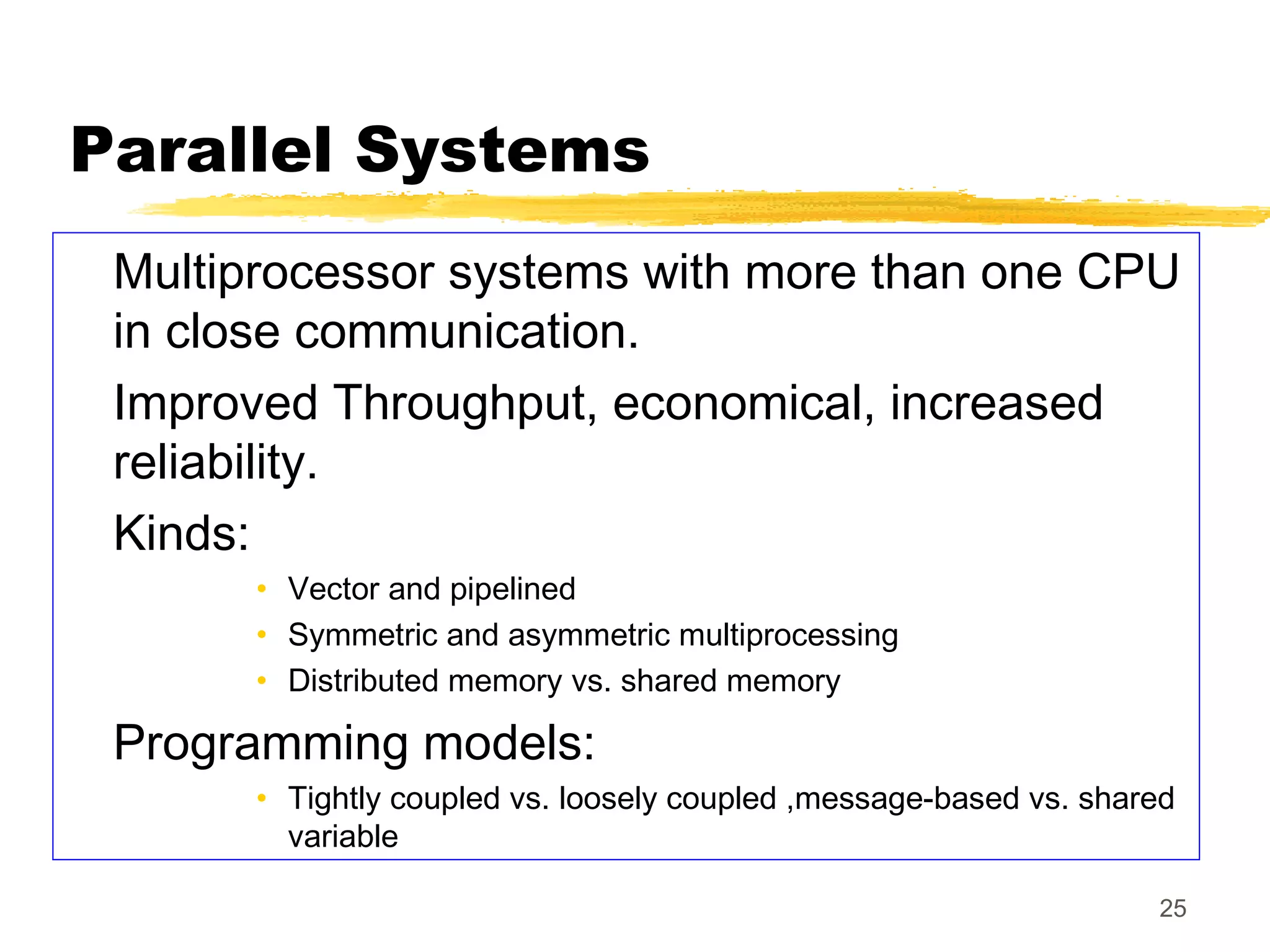 25
Parallel Systems
Multiprocessor systems with more than one CPU
in close communication.
Improved Throughput, economical, increased
reliability.
Kinds:
• Vector and pipelined
• Symmetric and asymmetric multiprocessing
• Distributed memory vs. shared memory
Programming models:
• Tightly coupled vs. loosely coupled ,message-based vs. shared
variable
 